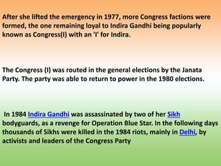 After she lifted the emergency in 1977, more Congress factions were
formed, the one remaining loyal to Indira Gandhi being popularly
known as Congress(I) with an 'I' for Indira.
The Congress (I) was routed in the general elections by the Janata
Party. The party was able to return to power in the 1980 elections.
In 1984 Indira Gandhi was assassinated by two of her Sikh
bodyguards, as a revenge for Operation Blue Star. In the following days
thousands of Sikhs were killed in the 1984 riots, mainly in Delhi, by
activists and leaders of the Congress Party
 