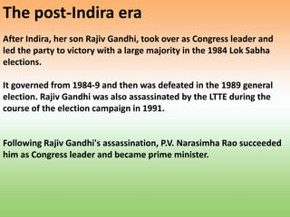 The post-Indira era
After Indira, her son Rajiv Gandhi, took over as Congress leader and
led the party to victory with a large majority in the 1984 Lok Sabha
elections.
It governed from 1984-9 and then was defeated in the 1989 general
election. Rajiv Gandhi was also assassinated by the LTTE during the
course of the election campaign in 1991.
Following Rajiv Gandhi's assassination, P.V. Narasimha Rao succeeded
him as Congress leader and became prime minister.
 
