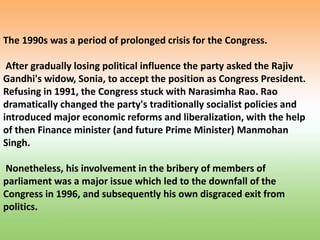 The 1990s was a period of prolonged crisis for the Congress.
After gradually losing political influence the party asked the Rajiv
Gandhi's widow, Sonia, to accept the position as Congress President.
Refusing in 1991, the Congress stuck with Narasimha Rao. Rao
dramatically changed the party's traditionally socialist policies and
introduced major economic reforms and liberalization, with the help
of then Finance minister (and future Prime Minister) Manmohan
Singh.
Nonetheless, his involvement in the bribery of members of
parliament was a major issue which led to the downfall of the
Congress in 1996, and subsequently his own disgraced exit from
politics.
 