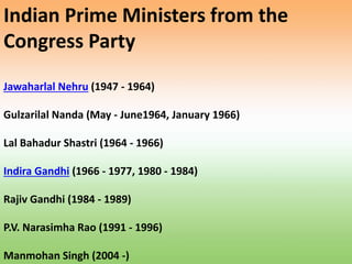 Indian Prime Ministers from the
Congress Party
Jawaharlal Nehru (1947 - 1964)
Gulzarilal Nanda (May - June1964, January 1966)
Lal Bahadur Shastri (1964 - 1966)
Indira Gandhi (1966 - 1977, 1980 - 1984)
Rajiv Gandhi (1984 - 1989)
P.V. Narasimha Rao (1991 - 1996)
Manmohan Singh (2004 -)
 