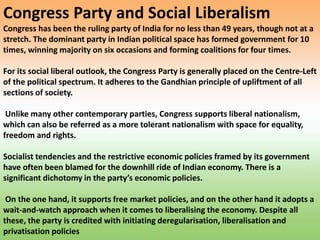 Congress Party and Social Liberalism
Congress has been the ruling party of India for no less than 49 years, though not at a
stretch. The dominant party in Indian political space has formed government for 10
times, winning majority on six occasions and forming coalitions for four times.
For its social liberal outlook, the Congress Party is generally placed on the Centre-Left
of the political spectrum. It adheres to the Gandhian principle of upliftment of all
sections of society.
Unlike many other contemporary parties, Congress supports liberal nationalism,
which can also be referred as a more tolerant nationalism with space for equality,
freedom and rights.
Socialist tendencies and the restrictive economic policies framed by its government
have often been blamed for the downhill ride of Indian economy. There is a
significant dichotomy in the party’s economic policies.
On the one hand, it supports free market policies, and on the other hand it adopts a
wait-and-watch approach when it comes to liberalising the economy. Despite all
these, the party is credited with initiating deregularisation, liberalisation and
privatisation policies
 