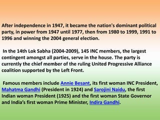 After independence in 1947, it became the nation's dominant political
party, in power from 1947 until 1977, then from 1980 to 1999, 1991 to
1996 and winning the 2004 general election.
In the 14th Lok Sabha (2004-2009), 145 INC members, the largest
contingent amongst all parties, serve in the house. The party is
currently the chief member of the ruling United Progressive Alliance
coalition supported by the Left Front.
Famous members include Annie Besant, its first woman INC President,
Mahatma Gandhi (President in 1924) and Sarojini Naidu, the first
Indian woman President (1925) and the first woman State Governor
and India’s first woman Prime Minister, Indira Gandhi.
 