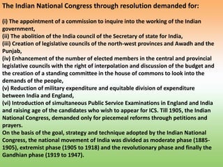 The Indian National Congress through resolution demanded for:
(i) The appointment of a commission to inquire into the working of the Indian
government,
(ii) The abolition of the India council of the Secretary of state for India,
(iii) Creation of legislative councils of the north-west provinces and Awadh and the
Punjab,
(iv) Enhancement of the number of elected members in the central and provincial
legislative councils with the right of interpolation and discussion of the budget and
the creation of a standing committee in the house of commons to look into the
demands of the people,
(v) Reduction of military expenditure and equitable division of expenditure
between India and England,
(vi) Introduction of simultaneous Public Service Examinations in England and India
and raising age of the candidates who wish to appear for ICS. Till 1905, the Indian
National Congress, demanded only for piecemeal reforms through petitions and
prayers.
On the basis of the goal, strategy and technique adopted by the Indian National
Congress, the national movement of India was divided as moderate phase (1885-
1905), extremist phase (1905 to 1918) and the revolutionary phase and finally the
Gandhian phase (1919 to 1947).
 