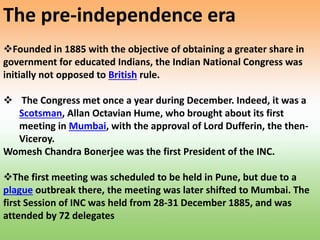 Founded in 1885 with the objective of obtaining a greater share in
government for educated Indians, the Indian National Congress was
initially not opposed to British rule.
 The Congress met once a year during December. Indeed, it was a
Scotsman, Allan Octavian Hume, who brought about its first
meeting in Mumbai, with the approval of Lord Dufferin, the then-
Viceroy.
Womesh Chandra Bonerjee was the first President of the INC.
The first meeting was scheduled to be held in Pune, but due to a
plague outbreak there, the meeting was later shifted to Mumbai. The
first Session of INC was held from 28-31 December 1885, and was
attended by 72 delegates
The pre-independence era
 