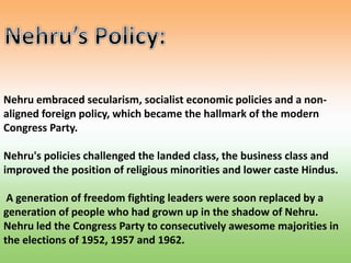Nehru embraced secularism, socialist economic policies and a non-
aligned foreign policy, which became the hallmark of the modern
Congress Party.
Nehru's policies challenged the landed class, the business class and
improved the position of religious minorities and lower caste Hindus.
A generation of freedom fighting leaders were soon replaced by a
generation of people who had grown up in the shadow of Nehru.
Nehru led the Congress Party to consecutively awesome majorities in
the elections of 1952, 1957 and 1962.
 