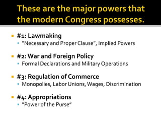  #1: Lawmaking
 “Necessary and Proper Clause”, Implied Powers
 #2:War and Foreign Policy
 Formal Declarations and Military Operations
 #3: Regulation of Commerce
 Monopolies, Labor Unions, Wages, Discrimination
 #4: Appropriations
 “Power of the Purse”
 