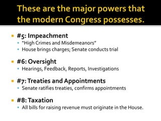 #5: Impeachment
 “High Crimes and Misdemeanors”
 House brings charges; Senate conducts trial
 #6: Oversight
 Hearings, Feedback, Reports, Investigations
 #7:Treaties and Appointments
 Senate ratifies treaties, confirms appointments
 #8:Taxation
 All bills for raising revenue must originate in the House.
 