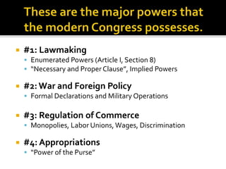  #1: Lawmaking
 Enumerated Powers (Article I, Section 8)
 “Necessary and Proper Clause”, Implied Powers
 #2:War and Foreign Policy
 Formal Declarations and Military Operations
 #3: Regulation of Commerce
 Monopolies, Labor Unions, Wages, Discrimination
 #4: Appropriations
 “Power of the Purse”
 