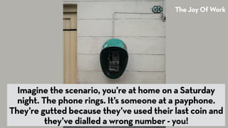 The Joy Of Work
Imagine the scenario, you’re at home on a Saturday
night. The phone rings. It’s someone at a payphone.
The...
