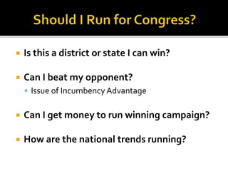  Is this a district or state I can win?
 Can I beat my opponent?
 Issue of Incumbency Advantage
 Can I get money to run winning campaign?
 How are the national trends running?
 