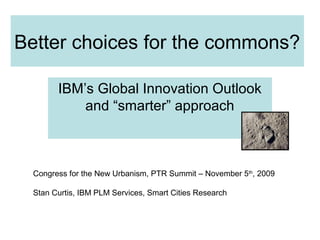 Better choices for the commons?
IBM’s Global Innovation Outlook
and “smarter” approach
Congress for the New Urbanism, PTR Summit – November 5th
, 2009
Stan Curtis, IBM PLM Services, Smart Cities Research
 