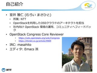 2Copyright©2016 NTT corp. All Rights Reserved.
自己紹介
• 室井 雅仁 (むろい まさひと)
• 所属: NTT
• OpenStackを利用したOSSクラウドのアーキテクトを担当
• 社内向け OpenStack 環境の運用、コミュニティへフィードバッ
ク
• OpenStack Congress Core Reviewer
• https://wiki.openstack.org/wiki/Congress
• https://thinkit.co.jp/article/9909
• IRC: masahito
• エディタ: Emacs 派
 