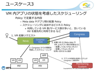 9Copyright©2016 NTT corp. All Rights Reserved.
ユースケース1
セキュリティポリシー違反のインスタンスへの対応
Policy で定義する内容
セキュリティポリシー
インスタンスへの対応方法
VM VM
Network
(DMZ)
RouterInternet
Policy
- DMZ に所属する VM は、規定のイメージと
Security Group を利用しなければならない
- 違反時の対処
- VM を削除する
Router Network
VM VM
 