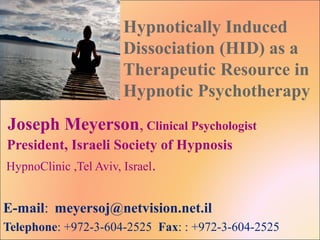Hypnotically Induced
Dissociation (HID) as a
Therapeutic Resource in
Hypnotic Psychotherapy
Joseph Meyerson, Clinical Psychologist
President, Israeli Society of Hypnosis
HypnoClinic ,Tel Aviv, Israel.
E-mail: meyersoj@netvision.net.il
Telephone: +972-3-604-2525 Fax: : +972-3-604-2525
 