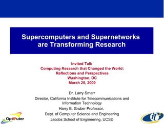 Supercomputers and Supernetworks  are Transforming Research Invited Talk  Computing Research that Changed the World: Reflections and Perspectives Washington, DC March 25, 2009 Dr. Larry Smarr Director, California Institute for Telecommunications and Information Technology Harry E. Gruber Professor,  Dept. of Computer Science and Engineering Jacobs School of Engineering, UCSD 