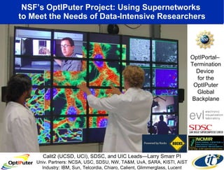 NSF’s OptIPuter Project: Using Supernetworks  to Meet the Needs of Data-Intensive Researchers OptIPortal–  Termination Device  for the OptIPuter Global Backplane Calit2 (UCSD, UCI), SDSC, and UIC Leads—Larry Smarr PI Univ. Partners: NCSA, USC, SDSU, NW, TA&M, UvA, SARA, KISTI, AIST Industry: IBM, Sun, Telcordia, Chiaro, Calient, Glimmerglass, Lucent 