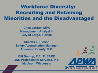 Workforce Diversity:
Recruiting and Retaining
Minorities and the Disadvantaged
Chas Jordan, MPA
Management Analyst III
City of Largo, Florida
Charles E. Pinson
Safety/Accreditation Manager
Anderson County, S.C.
Bill Dunlop, P.E., F. SAME
JSD Professional Services, Inc.
Madison, Wisconsin
 