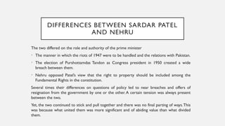 DIFFERENCES BETWEEN SARDAR PATEL
AND NEHRU
The two differed on the role and authority of the prime minister
• The manner in which the riots of 1947 were to be handled and the relations with Pakistan.
• The election of Purshottamdas Tandon as Congress president in 1950 created a wide
breach between them.
• Nehru opposed Patel’s view that the right to property should be included among the
Fundamental Rights in the constitution.
Several times their differences on questions of policy led to near breaches and offers of
resignation from the government by one or the other.A certain tension was always present
between the two.
Yet, the two continued to stick and pull together and there was no final parting of ways.This
was because what united them was more significant and of abiding value than what divided
them.
 
