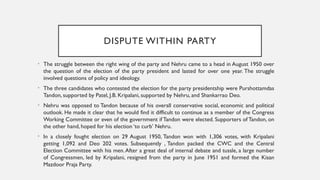 DISPUTE WITHIN PARTY
• The struggle between the right wing of the party and Nehru came to a head in August 1950 over
the question of the election of the party president and lasted for over one year. The struggle
involved questions of policy and ideology.
• The three candidates who contested the election for the party presidentship were Purshottamdas
Tandon, supported by Patel, J.B. Kripalani, supported by Nehru, and Shankarrao Deo.
• Nehru was opposed to Tandon because of his overall conservative social, economic and political
outlook. He made it clear that he would find it difficult to continue as a member of the Congress
Working Committee or even of the government if Tandon were elected. Supporters of Tandon, on
the other hand, hoped for his election ‘to curb’ Nehru.
• In a closely fought election on 29 August 1950, Tandon won with 1,306 votes, with Kripalani
getting 1,092 and Deo 202 votes. Subsequently , Tandon packed the CWC and the Central
Election Committee with his men.After a great deal of internal debate and tussle, a large number
of Congressmen, led by Kripalani, resigned from the party in June 1951 and formed the Kisan
Mazdoor Praja Party.
 