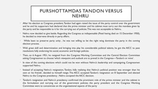 PURSHOTTAMDAS TANDON VERSUS
NEHRU
• After his election as Congress president,Tandon had again raised the issue of the party control over the government
and he and his supporters had declared that the prime minister and his cabinet must carry out the mandate given by
the party and be responsible to it for the carrying out of policies.This was not acceptable to Nehru.
• Nehru now decided to give battle. Regarding the Congress as indispensable (Patel having died on 15 December 1950),
he decided to intervene directly in party affairs.
• While keen to preserve party unity , he was not willing to let the right wing dominate the party in the coming
election process.
• With great skill and determination and bringing into play his considerable political talents, he got the AICC to pass
resolutions fully endorsing his social, economic and foreign policies.
• Then, on 6 August 1951, he resigned from the Congress Working Committee and the Central Election Committee
asking Congressmen to choose ‘which viewpoint and outlook are to prevail in the Congress—Tandon’s or mine’.
• In view of the coming elections which could not be won without Nehru’s leadership and campaigning, Congressmen
supported Nehru.
• Instead of accepting Nehru’s resignation, Tandon, fully realizing that Nehru’s political position was stronger than his
own or his friends’, decided to himself resign.The AICC accepted Tandon’s resignation on 8 September and elected
Nehru to the Congress presidency . Nehru accepted the AICC decision.
• Tandon’s resignation and Nehru’s presidency confirmed the prominent role of the prime minister and the cabinet in
the formulation and carrying out of the government policies; the party president and the Congress Working
Committee were to concentrate on the organizational aspects of the party
 