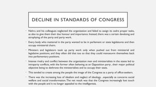 DECLINE IN STANDARDS OF CONGRESS
• Nehru and his colleagues neglected the organization and failed to assign its cadre proper tasks,
as also to give them their due honour and importance. Instead, there was a certain devaluing and
atrophying of the party and party work.
• Every body who mattered in the party wanted to be in parliament or state legislatures and then
occupy ministerial chairs.
• Ministers and legislators took up party work only when pushed out from ministerial and
legislative positions, and they often did that too so that they could manoeuvre themselves back
into parliamentary positions.
• Intense rivalry and conflict between the organization men and ministerialists in the states led to
intraparty conflicts, with the former often behaving as an Opposition party , their major political
objective being to dethrone the ministerialists and to occupy their seats.
• This tended to create among the people the image of the Congress as a party of office-seekers.
• There was the increasing loss of idealism and neglect of ideology , especially as concerns social
welfare and social transformation.The net result was that the Congress increasingly lost touch
with the people and it no longer appealed to the intelligentsia.
 