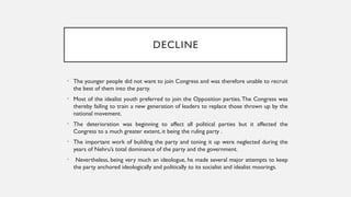 DECLINE
• The younger people did not want to join Congress and was therefore unable to recruit
the best of them into the party.
• Most of the idealist youth preferred to join the Opposition parties.The Congress was
thereby failing to train a new generation of leaders to replace those thrown up by the
national movement.
• The deterioration was beginning to affect all political parties but it affected the
Congress to a much greater extent, it being the ruling party .
• The important work of building the party and toning it up were neglected during the
years of Nehru’s total dominance of the party and the government.
• Nevertheless, being very much an ideologue, he made several major attempts to keep
the party anchored ideologically and politically to its socialist and idealist moorings.
 