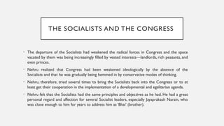 THE SOCIALISTS AND THE CONGRESS
• The departure of the Socialists had weakened the radical forces in Congress and the space
vacated by them was being increasingly filled by vested interests—landlords, rich peasants, and
even princes.
• Nehru realized that Congress had been weakened ideologically by the absence of the
Socialists and that he was gradually being hemmed in by conservative modes of thinking.
• Nehru, therefore, tried several times to bring the Socialists back into the Congress or to at
least get their cooperation in the implementation of a developmental and egalitarian agenda.
• Nehru felt that the Socialists had the same principles and objectives as he had. He had a great
personal regard and affection for several Socialist leaders, especially Jayaprakash Narain, who
was close enough to him for years to address him as ‘Bhai’ (brother).
 