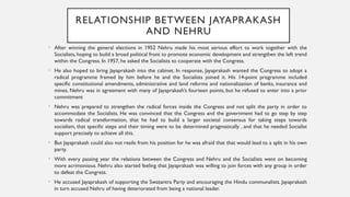 RELATIONSHIP BETWEEN JAYAPRAKASH
AND NEHRU
• After winning the general elections in 1952 Nehru made his most serious effort to work together with the
Socialists, hoping to build a broad political front to promote economic development and strengthen the left trend
within the Congress. In 1957, he asked the Socialists to cooperate with the Congress.
• He also hoped to bring Jayaprakash into the cabinet. In response, Jayaprakash wanted the Congress to adopt a
radical programme framed by him before he and the Socialists joined it. His 14-point programme included
specific constitutional amendments, administrative and land reforms and nationalization of banks, insurance and
mines. Nehru was in agreement with many of Jayaprakash’s fourteen points, but he refused to enter into a prior
commitment
• Nehru was prepared to strengthen the radical forces inside the Congress and not split the party in order to
accommodate the Socialists. He was convinced that the Congress and the government had to go step by step
towards radical transformation, that he had to build a larger societal consensus for taking steps towards
socialism, that specific steps and their timing were to be determined pragmatically , and that he needed Socialist
support precisely to achieve all this.
• But Jayaprakash could also not resile from his position for he was afraid that that would lead to a split in his own
party.
• With every passing year the relations between the Congress and Nehru and the Socialists went on becoming
more acrimonious. Nehru also started feeling that Jayaprakash was willing to join forces with any group in order
to defeat the Congress.
• He accused Jayaprakash of supporting the Swatantra Party and encouraging the Hindu communalists. Jayaprakash
in turn accused Nehru of having deteriorated from being a national leader.
 