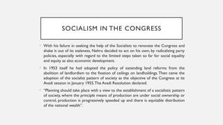 SOCIALISM IN THE CONGRESS
• With his failure in seeking the help of the Socialists to renovate the Congress and
shake it out of its staleness, Nehru decided to act on his own, by radicalizing party
policies, especially with regard to the limited steps taken so far for social equality
and equity as also economic development.
• In 1953 itself he had adopted the policy of extending land reforms from the
abolition of landlordism to the fixation of ceilings on landholdings.Then came the
adoption of the socialist pattern of society as the objective of the Congress at its
Avadi session in January 1955.The Avadi Resolution declared:
• “Planning should take place with a view to the establishment of a socialistic pattern
of society, where the principle means of production are under social ownership or
control, production is progressively speeded up and there is equitable distribution
of the national wealth”.
 