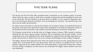 FIVE YEAR PLANS
• The Second and Third Five Year Plans provided further commitment to the socialistic pattern of society.
Nehru stated ‘we mean a society in which there is equality of opportunity and the possibility for every one
to live a good life .We have, therefore, to lay great stress on equality , on the removal of disparities, and it
has to be remembered always that socialism is not the spreading out of poverty .The essential thing is that
there must be wealth and production.’
• An indirect result of the left turn taken by the Congress was the adverse impact on the political fortunes of
the parties of the left and the right which tended to get marginalized. In particular, by stealing the thunder of
the Socialists and the Communists, it also tended to promote dissensions and division among them.
• The Congress moved further to the left, when, at its Nagpur session in January 1959, it passed a resolution
declaring that ‘the future agrarian pattern should be that of cooperative joint farming’. Initially , service
cooperatives were to be established which would ultimately be transformed into farming cooperatives on a
purely voluntary basis. In addition there was to be a ceiling on landholdings and state trading in foodgrains.
• The Nagpur decisions faced opposition both within and outside the party and were quietly jettisoned. Land
ceilings were circumvented by the state governments under the pressure of capitalist farmers and rich
peasants supported by the middle peasants. The small experiments in cooperative farming were a failure,
and state trading in foodgrains was soon found to be unworkable.The Nagpur session decisions were very
soon abandoned.
 