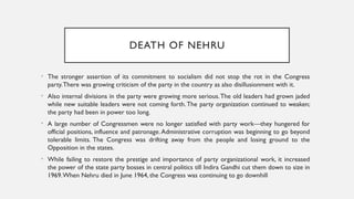 DEATH OF NEHRU
• The stronger assertion of its commitment to socialism did not stop the rot in the Congress
party.There was growing criticism of the party in the country as also disillusionment with it.
• Also internal divisions in the party were growing more serious.The old leaders had grown jaded
while new suitable leaders were not coming forth.The party organization continued to weaken;
the party had been in power too long.
• A large number of Congressmen were no longer satisfied with party work—they hungered for
official positions, influence and patronage.Administrative corruption was beginning to go beyond
tolerable limits. The Congress was drifting away from the people and losing ground to the
Opposition in the states.
• While failing to restore the prestige and importance of party organizational work, it increased
the power of the state party bosses in central politics till Indira Gandhi cut them down to size in
1969.When Nehru died in June 1964, the Congress was continuing to go downhill
 