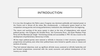 INTRODUCTION
• It is true that throughout the Nehru years, Congress was dominant politically and retained power at
the Centre and in almost all the states. But, simultaneously , a multi-party system based on free
competition among parties and strong parliamentary institutions also developed from the beginning.
• The nature and working of the party system in place at the time of independence with several
political parties—the Congress, the Socialist Party , the Communist Party , the Kisan Mazdoor Praja
Party and the Bharatiya Jan Sangh—functioning actively and successfully in 1951–52 was crucial to the
development of parliamentary democracy in India.
• All the major political parties were national or all-India in character, in their structure, organization,
programmes and policies, even when their political bases were limited to specific areas or classes and
sections of society .
• They had national objectives, took up significant all-India issues, sustained an all-India leadership and
put forward programmes concerned with the social, economic and political development of the
country as a whole
 