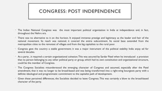 CONGRESS: POST INDEPENDENCE
• The Indian National Congress was the most important political organization in India at independence and, in fact,
throughout the Nehru era.
• There was no alternative to it on the horizon. It enjoyed immense prestige and legitimacy as the leader and heir of the
national movement. Its reach was national; it covered the entire subcontinent. Its social base extended from the
metropolitan cities to the remotest of villages and from the big capitalists to the rural poor.
• Congress gave the country a stable government; it was a major instrument of the political stability India enjoy ed for
several decades.
• As a party , it required a certain organizational cohesion.This was secured by Sardar Patel when he introduced a provision
that no person belonging to any other political party or group, which had its own constitution and organizational structure,
could be the member of Congress.
• The Congress Socialists misunderstood the emerging character of Congress and assumed, especially after the Patel
amendment, that it was no longer to be broad-based and was being transformed into a right-wing bourgeois party with a
definite ideological and programmatic commitment to the capitalist path of development.
• Given these perceived differences, the Socialists decided to leave Congress.This was certainly a blow to the broad-based
character of the party.
 