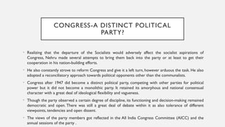 CONGRESS-A DISTINCT POLITICAL
PARTY?
• Realizing that the departure of the Socialists would adversely affect the socialist aspirations of
Congress, Nehru made several attempts to bring them back into the party or at least to get their
cooperation in his nation-building efforts.
• He also constantly strove to reform Congress and give it a left turn, however arduous the task. He also
adopted a reconciliatory approach towards political opponents other than the communalists.
• Congress after 1947 did become a distinct political party, competing with other parties for political
power but it did not become a monolithic party. It retained its amorphous and national consensual
character with a great deal of ideological flexibility and vagueness.
• Though the party observed a certain degree of discipline, its functioning and decision-making remained
democratic and open. There was still a great deal of debate within it as also tolerance of different
viewpoints, tendencies and open dissent.
• The views of the party members got reflected in the All India Congress Committee (AICC) and the
annual sessions of the party .
 