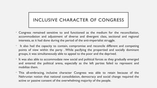 INCLUSIVE CHARACTER OF CONGRESS
• Congress remained sensitive to and functioned as the medium for the reconciliation,
accommodation and adjustment of diverse and divergent class, sectional and regional
interests, as it had done during the period of the anti-imperialist struggle.
• It also had the capacity to contain, compromise and reconcile different and competing
points of view within the party . While pacifying the propertied and socially dominant
groups, it was simultaneously able to appeal to the poor and the deprived.
• It was also able to accommodate new social and political forces as they gradually emerged
and entered the political arena, especially as the left parties failed to represent and
mobilize them.
• This all-embracing, inclusive character Congress was able to retain because of the
Nehruvian notion that national consolidation, democracy and social change required the
active or passive consent of the overwhelming majority of the people.
 