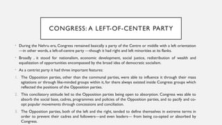 CONGRESS: A LEFT-OF-CENTER PARTY
• During the Nehru era, Congress remained basically a party of the Centre or middle with a left orientation
—in other words, a left-of-centre party —though it had right and left minorities at its flanks.
• Broadly , it stood for nationalism, economic development, social justice, redistribution of wealth and
equalization of opportunities encompassed by the broad idea of democratic socialism.
• As a centrist party it had three important features:
1. The Opposition parties, other than the communal parties, were able to influence it through their mass
agitations or through like-minded groups within it, for there always existed inside Congress groups which
reflected the positions of the Opposition parties.
2. This conciliatory attitude led to the Opposition parties being open to absorption. Congress was able to
absorb the social base, cadres, programmes and policies of the Opposition parties, and to pacify and co-
opt popular movements through concessions and conciliation.
3. The Opposition parties, both of the left and the right, tended to define themselves in extreme terms in
order to prevent their cadres and followers—and even leaders— from being co-opted or absorbed by
Congress.
 