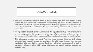 SARDAR PATEL
• Patel was undoubtedly the main leader of the Congress right wing. Like Nehru, he fully
shared the basic values and commitment to democracy. He stood for the abolition of
landlordism but through payment of compensation.A staunch opponent of communalism, he
was fully committed to secularism. He was also utterly intolerant of nepotism and
corruption.
• He opposed the Socialists and the Communists. He argued successfully both for stimulus to
private enterprise and the incorporation of the right of property as a fundamental right in
the constitution.Thus, the right-wing stance of Patel was basically a matter of social ideology.
• The relationship between Nehru and Patel was highly complex. Historians and political
scientists have generally tended to emphasize the differences between the two and
overlooked what they had in common. Patel and Nehru had temperamental as well as
ideological differences. After 1947, policy differences on several questions cropped up
between them.
 