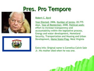Pres. Pro Tempore Robert C. Byrd Year Elected-  2006,  Number of terms-  20,775 days,  Year of Reelection-  2008,  Political work-  effort to increase transparency and accountability within the legislative proce ss,  Energy and water development, Homeland Security, Transportation and Housing and Urban Development,  Home State/Flag-  West Virginia  Extra Info: Original name is Cornelius Calvin Sale Jr. His mother died when he was one. 