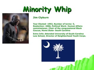 Minority Whip Jim Clyburn Year Elected- 1992, Number of terms- 5, Reelection- 2006, Political Work- Human Affairs commissioner, Chair of the congressional Black Caucus, Home State- South Carolina Extra Info: Attended University of South Carolina Law School, Director of Neighborhood Youth Corps. 
