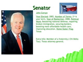 Senator John Cornyn Year Elected-  2002,  Number of Terms-  2 nd  6 year term,  Year of Reelection-  2008,  Political Work-  Bolstering national defense, repairing broken immigration, securing borders, boosting more affordable health care, improving education.  Home State/ Flag-  Texas Extra Info: Member of a fraternity ( Chi Delta Tau). Texas attorney general. 
