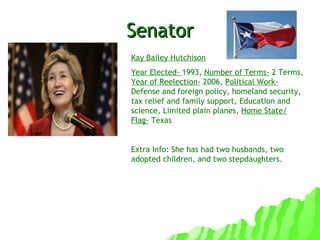 Senator Kay Bailey Hutchison Year Elected-  1993,  Number of Terms-  2 Terms,  Year of Reelection-  2006,  Political Work-  Defense and foreign policy, homeland security, tax relief and family support, Education and science, Limited plain planes,  Home State/ Flag-  Texas Extra Info: She has had two husbands, two adopted children, and two stepdaughters. 