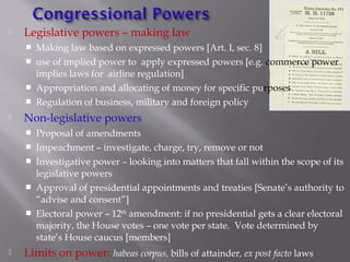  Legislative powers – making law
 Making law based on expressed powers [Art. I, sec. 8]
 use of implied power to apply expressed powers [e.g. commerce power
implies laws for airline regulation]
 Appropriation and allocating of money for specific purposes
 Regulation of business, military and foreign policy
 Non-legislative powers
 Proposal of amendments
 Impeachment – investigate, charge, try, remove or not
 Investigative power – looking into matters that fall within the scope of its
legislative powers
 Approval of presidential appointments and treaties [Senate’s authority to
“advise and consent”]
 Electoral power – 12th
amendment: if no presidential gets a clear electoral
majority, the House votes – one vote per state. Vote determined by
state’s House caucus [members]
 Limits on power: habeas corpus, bills of attainder, ex post facto laws
 