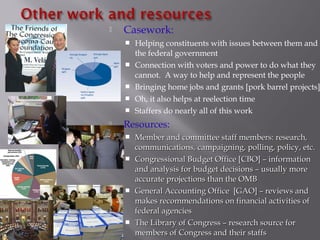  Casework:
 Helping constituents with issues between them and
the federal government
 Connection with voters and power to do what they
cannot. A way to help and represent the people
 Bringing home jobs and grants [pork barrel projects]
 Oh, it also helps at reelection time
 Staffers do nearly all of this work
 Resources:
 Member and committee staff members: research,Member and committee staff members: research,
communications, campaigning, polling, policy, etc.communications, campaigning, polling, policy, etc.
 Congressional Budget Office [CBO] – informationCongressional Budget Office [CBO] – information
and analysis for budget decisions – usually moreand analysis for budget decisions – usually more
accurate projections than the OMBaccurate projections than the OMB
 General Accounting Office [GAO] – reviews andGeneral Accounting Office [GAO] – reviews and
makes recommendations on financial activities ofmakes recommendations on financial activities of
federal agenciesfederal agencies
 The Library of Congress – research source forThe Library of Congress – research source for
members of Congress and their staffsmembers of Congress and their staffs
 