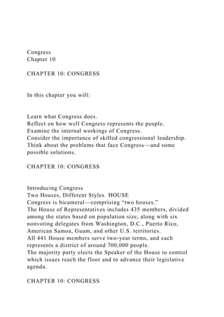 Congress
Chapter 10
CHAPTER 10: CONGRESS
In this chapter you will:
Learn what Congress does.
Reflect on how well Congress represents the people.
Examine the internal workings of Congress.
Consider the importance of skilled congressional leadership.
Think about the problems that face Congress—and some
possible solutions.
CHAPTER 10: CONGRESS
Introducing Congress
Two Houses, Different Styles HOUSE
Congress is bicameral—comprising “two houses.”
The House of Representatives includes 435 members, divided
among the states based on population size, along with six
nonvoting delegates from Washington, D.C., Puerto Rico,
American Samoa, Guam, and other U.S. territories.
All 441 House members serve two-year terms, and each
represents a district of around 700,000 people.
The majority party elects the Speaker of the House to control
which issues reach the floor and to advance their legislative
agenda.
CHAPTER 10: CONGRESS
 