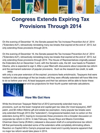 Congress Extends Expiring Tax
Provisions Through 2014
On the evening of December 16, the Senate passed the Tax Increase Prevention Act of 2014
("Extenders Act"), retroactively reinstating many tax breaks that expired at the end of 2013, but
only extending those provisions through 2014.
On the evening of December 16, the Senate passed the Tax Increase Prevention Act of 2014
("Extenders Act"), retroactively reinstating many tax breaks that expired at the end of 2013, but
only extending those provisions through 2014. The House of Representatives originally passed
the Extenders Act on December 3 and, with the Senate's vote, the bill now heads to President
Obama, who is expected to sign it. After a year filled with discussions about corporate tax reform
and the permanent extension of popular provisions. Such as the research tax credit, to walk
away
with only a one-year extension of the expired provisions feels anticlimactic. Taxpayers that were
hesitant to take advantage of the tax breaks until they were officially extended will have little time
to do so before year end. At least taxpayers and their tax advisors will be able to factor these
provisions into their year-end tax projections for their fourth quarter estimate calculations.
How We Got Here
While the American Taxpayer Relief Act of 2012 permanently extended many tax
provisions, such as the lower marginal and capital gain tax rates (for most taxpayers), AMT
patch, and $5 million lifetime gift and estate tax exemption, many popular tax breaks were
only extended through 2013 (the "extenders"). Congressional leaders took no action on the
extenders during 2013, hoping to incorporate those provisions into a broader discussion on
corporate tax reform in 2014. In late February, House Ways and Means Committee
Chairman Dave Camp (R-Mich.) released a discussion draft of a comprehensive tax reform
bill that permanently extended some of the extenders while completely eliminating others.
Reaction on Capitol Hill to Camp's proposal was mixed and it quickly became apparent that
no major tax reform would take place in 2014.
 