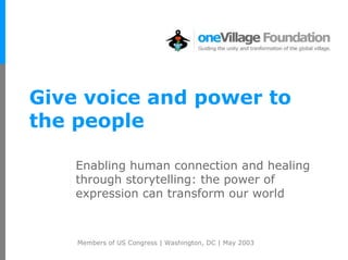 Give voice and power to
the people

    Enabling human connection and healing
    through storytelling: the power of
    expression can transform our world



    Members of US Congress | Washington, DC | May 2003
 