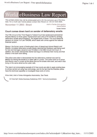 World eBusiness Law Report - Free speech/defamation                                                    Página 1 de 1




     This printed article may not be photocopied and is for the exclusive use of Ms Erica
     Aoki. For a multi-user licence please contact Alan Mowat on +44 20 7234 0606.

     November 11 2003 • Brazil                                     Aoki e Farias Advogados
                                                                                 Associados
                                                                                 Screen Version

     Court comes down hard on sender of defamatory emails
     The Fifth Circuit of   the Third Region's Federal Court has sentenced businessman
     Ricardo Mansur to      three years' imprisonment and a fine of R116,OOO for sending
     defamatory emails      about Bradesco, the largest bank in Brazil. The court based its
     decision on Article    3 of Law 7942/86, which deals with crimes against the national
     financial system.


     Mansur, the former owner of bankrupted chain of department stores Mappin and
     Mesbla, circulated defamatory emails falsely c1aiming that Bradesco was being sued
     for loss and damages valued at over R3 billion in the 29th Circuit Civil Court. In
     addition, the emails c1aimed that clients had begun to withdraw their money and that
     shares in the bank were falling.


     The police were able to demonstrate that the defamatory material was sent by
     Mansur by tracing the emails to a cyber cafe in London. The police went on to prove
     that Mansur was in London at the same time as the emails were sent, and was in fact
     living on the same street as the cyber cafe.

     The case is an encouraging example of (i) how courts are able to apply existing laws
     to crimes carried out using new technology, and (ii) the fact that the Brazilian police
     have the technical capability to investigate these sorts of crime.


     Erica Aoki, Aoki   e Farias   Advogados Associados,   Sao Paulo


"-         © Copyright Globe Business Publishing 2003 Terms & Conditions                  -/  00"   J
                                                                                                    o




http://www.worldebusinesslawreport.com/index.cfm?selectedpub=I.8&action=dsp_item...ll/11                      /2003
 