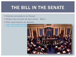  Similar procedure as House
 Rules less formal & less strict. Why?
 Few restrictions on debate
 https://www.youtube.com/watch?v=tyeJ55o3El0
 https://www.youtube.com/watch?v=Pl3sgKj6oTQ
THE BILL IN THE SENATE
 