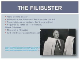  “talk a bill to death”
 Monopolize the floor until Senate drops the Bill
 No restrictions on content; Can’t stop talking
 Requires 60 votes to stop (cloture)
Silent Filibuster
 Threat of a filibuster
 Is the filibuster unconstitutional?
http://www.washing tonpost.com/blog s/the -fix/wp/2013/02/14/the -sil ent-fil ibuster-explained /
https://www.youtube.com/watch?v=E1_9nSzG_hk (R and Pa ul )
https://www.youtube.com/watch?v=GD -l FCsYOPs (Mr. Sm i th) (4 :15)
THE FILIBUSTER
 
