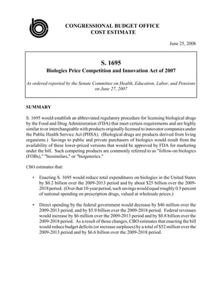 CONGRESSIONAL BUDGET OFFICE
                             COST ESTIMATE

                                                                               June 25, 2008



                                         S. 1695
           Biologics Price Competition and Innovation Act of 2007

As ordered reported by the Senate Committee on Health, Education, Labor, and Pensions
                                   on June 27, 2007


SUMMARY

S. 1695 would establish an abbreviated regulatory procedure for licensing biological drugs
by the Food and Drug Administration (FDA) that meet certain requirements and are highly
similar to or interchangeable with products originally licensed to innovator companies under
the Public Health Service Act (PHSA). (Biological drugs are products derived from living
organisms.) Savings to public and private purchasers of biologics would result from the
availability of these lower-priced versions that would be approved by FDA for marketing
under the bill. Such competing products are commonly referred to as quot;follow-on biologics
(FOBs),quot; quot;biosimilars,quot; or quot;biogenerics.quot;

CBO estimates that:

       Enacting S. 1695 would reduce total expenditures on biologics in the United States
   •
       by $0.2 billion over the 2009-2013 period and by about $25 billion over the 2009-
       2018 period. (Over that 10-year period, such savings would equal roughly 0.5 percent
       of national spending on prescription drugs, valued at wholesale prices.)

   •   Direct spending by the federal government would decrease by $46 million over the
       2009-2013 period, and by $5.9 billion over the 2009-2018 period. Federal revenues
       would increase by $6 million over the 2009-2013 period and by $0.8 billion over the
       2009-2018 period. As a result of those changes, CBO estimates that enacting the bill
       would reduce budget deficits (or increase surpluses) by a total of $52 million over the
       2009-2013 period and by $6.6 billion over the 2009-2018 period.
 